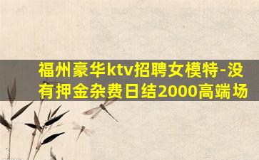 福州豪华ktv招聘女模特-没有押金杂费日结2000高端场